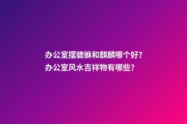 办公室摆貔貅和麒麟哪个好？办公室风水吉祥物有哪些？
