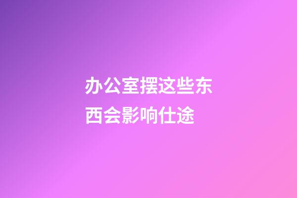 办公室摆这些东西会影响仕途