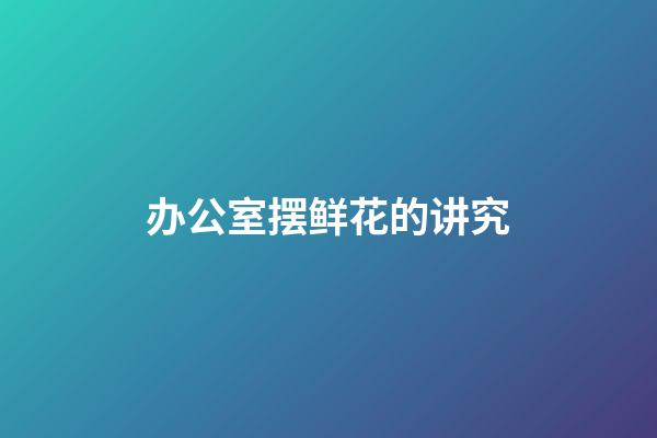 办公室摆鲜花的讲究