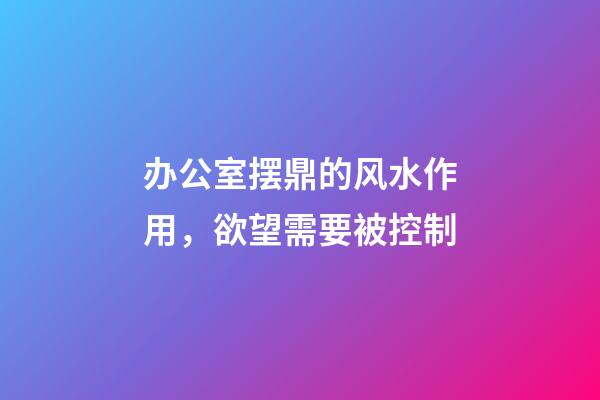 办公室摆鼎的风水作用，欲望需要被控制