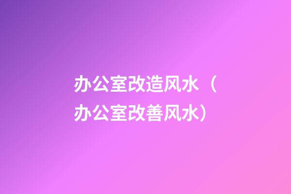 办公室改造风水（办公室改善风水）