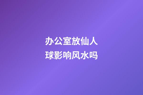 办公室放仙人球影响风水吗