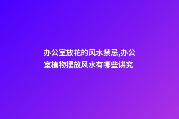 办公室放花的风水禁忌,办公室植物摆放风水有哪些讲究