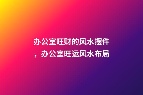 办公室旺财的风水摆件，办公室旺运风水布局