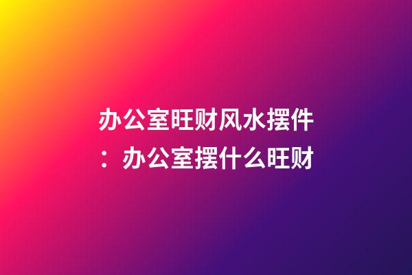 办公室旺财风水摆件：办公室摆什么旺财