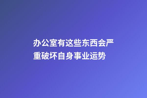 办公室有这些东西会严重破坏自身事业运势