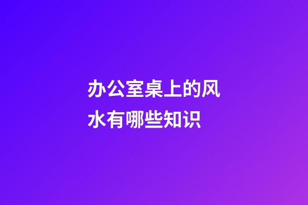 办公室桌上的风水有哪些知识