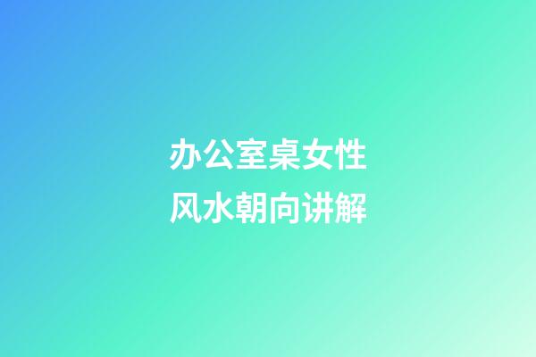 办公室桌女性风水朝向讲解