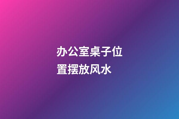 办公室桌子位置摆放风水