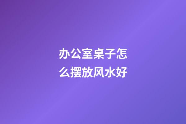 办公室桌子怎么摆放风水好