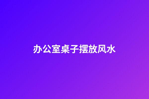 办公室桌子摆放风水