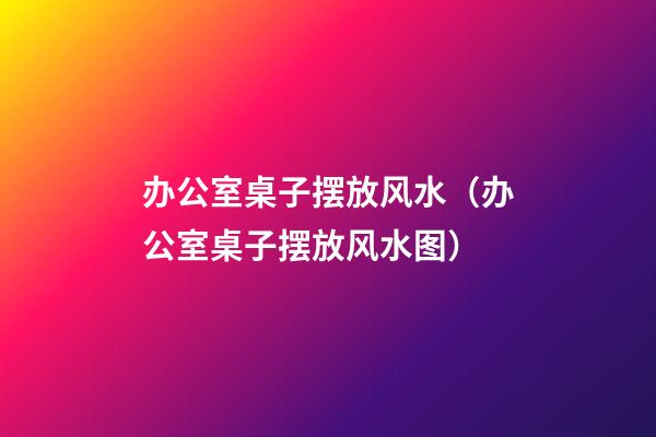 办公室桌子摆放风水（办公室桌子摆放风水图）