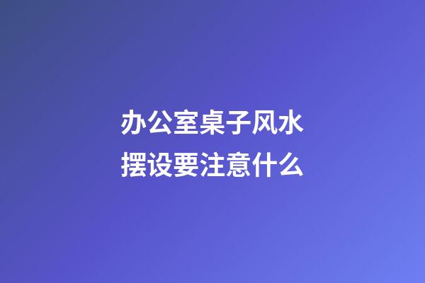 办公室桌子风水摆设要注意什么