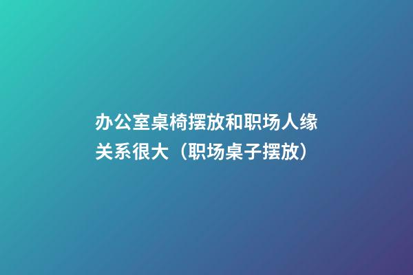 办公室桌椅摆放和职场人缘关系很大（职场桌子摆放）