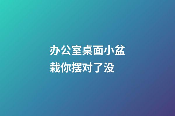 办公室桌面小盆栽你摆对了没