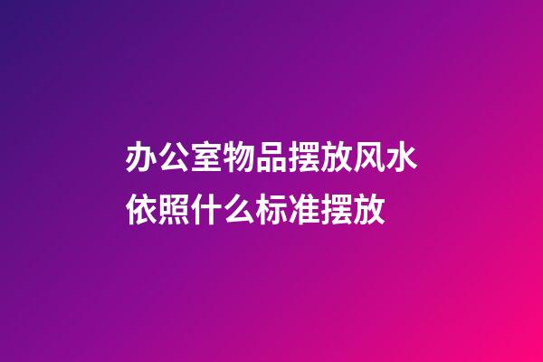 办公室物品摆放风水依照什么标准摆放
