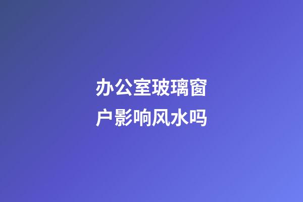 办公室玻璃窗户影响风水吗