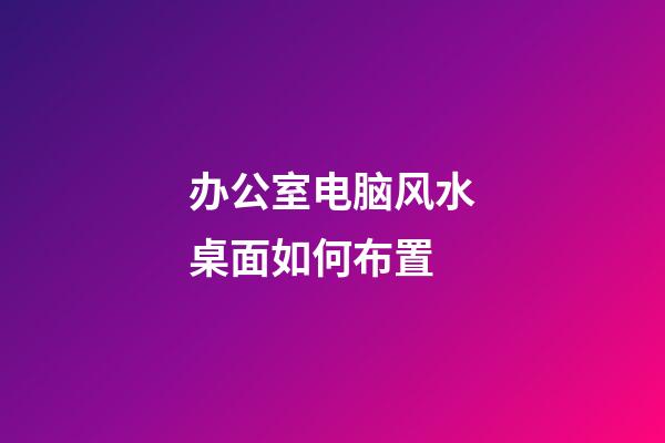 办公室电脑风水桌面如何布置