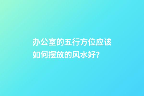 办公室的五行方位应该如何摆放的风水好？