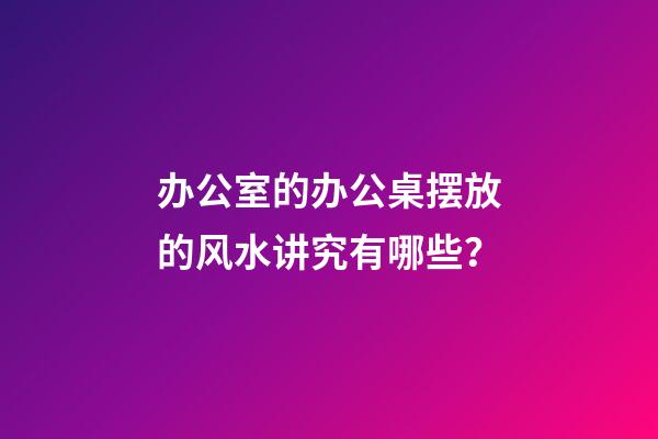 办公室的办公桌摆放的风水讲究有哪些？