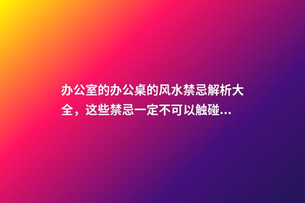 办公室的办公桌的风水禁忌解析大全，这些禁忌一定不可以触碰。