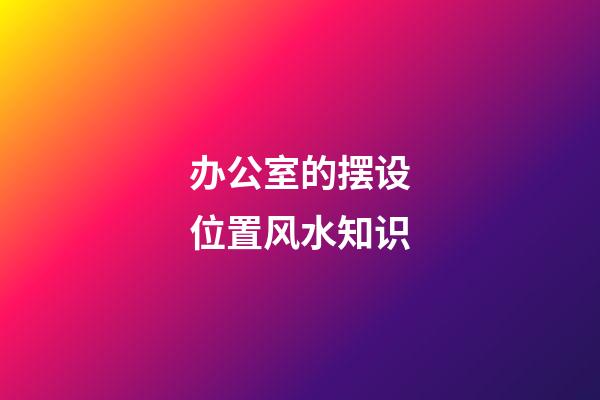 办公室的摆设位置风水知识