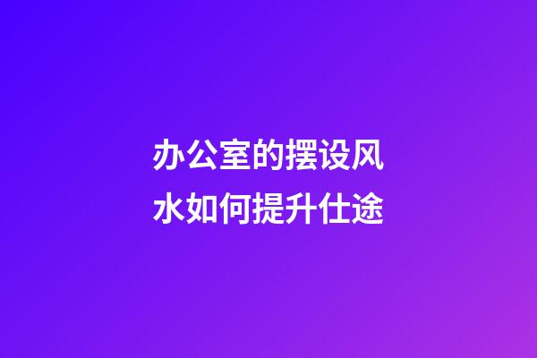 办公室的摆设风水如何提升仕途