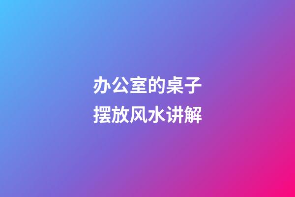 办公室的桌子摆放风水讲解