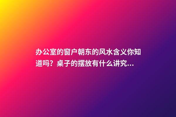 办公室的窗户朝东的风水含义你知道吗？桌子的摆放有什么讲究？