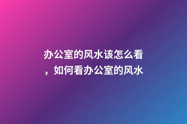 办公室的风水该怎么看，如何看办公室的风水