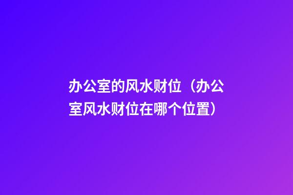 办公室的风水财位（办公室风水财位在哪个位置）
