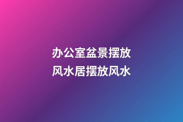 办公室盆景摆放风水居摆放风水