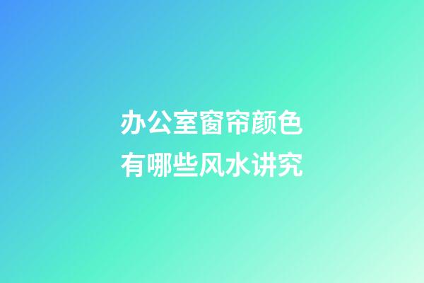 办公室窗帘颜色有哪些风水讲究