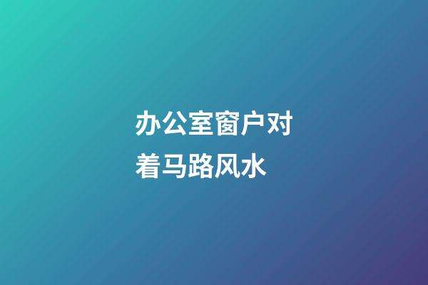 办公室窗户对着马路风水