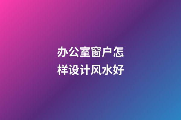 办公室窗户怎样设计风水好