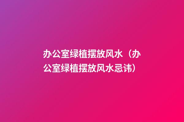 办公室绿植摆放风水（办公室绿植摆放风水忌讳）