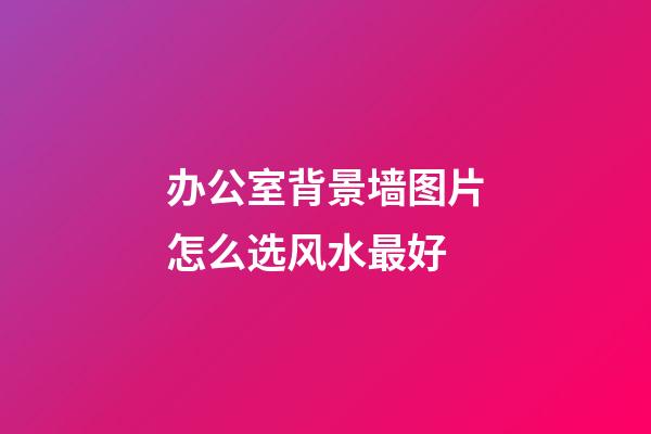 办公室背景墙图片怎么选风水最好