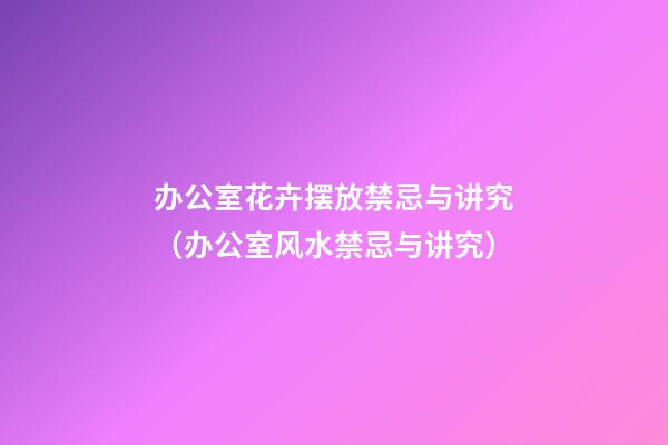 办公室花卉摆放禁忌与讲究（办公室风水禁忌与讲究）