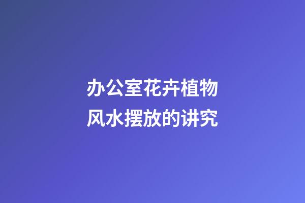 办公室花卉植物风水摆放的讲究