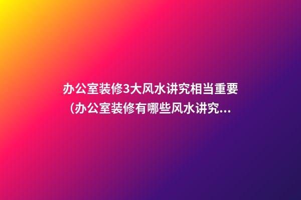 办公室装修3大风水讲究相当重要（办公室装修有哪些风水讲究）