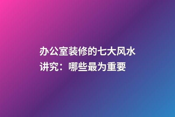 办公室装修的七大风水讲究：哪些最为重要