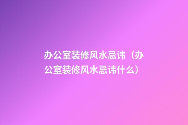 办公室装修风水忌讳（办公室装修风水忌讳什么）