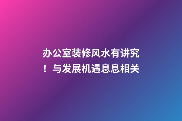 办公室装修风水有讲究！与发展机遇息息相关