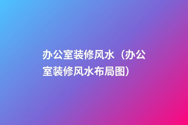 办公室装修风水（办公室装修风水布局图）