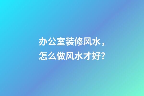 办公室装修风水，怎么做风水才好？