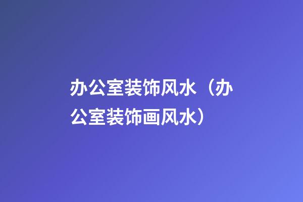 办公室装饰风水（办公室装饰画风水）
