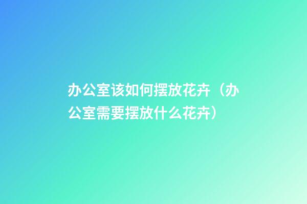 办公室该如何摆放花卉（办公室需要摆放什么花卉）