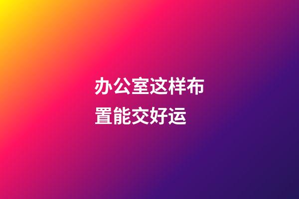 办公室这样布置能交好运