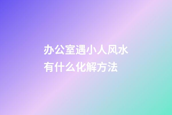 办公室遇小人风水有什么化解方法