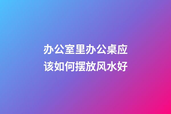 办公室里办公桌应该如何摆放风水好